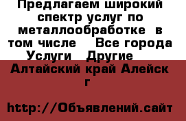 Предлагаем широкий спектр услуг по металлообработке, в том числе: - Все города Услуги » Другие   . Алтайский край,Алейск г.